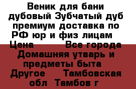 Веник для бани дубовый Зубчатый дуб премиум доставка по РФ юр и физ лицам › Цена ­ 100 - Все города Домашняя утварь и предметы быта » Другое   . Тамбовская обл.,Тамбов г.